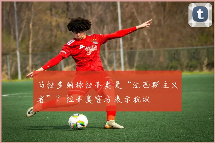 马拉多纳称拉齐奥是“法西斯主义者”？拉齐奥官方表示抗议