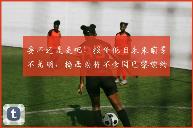 要不还是走吧！报价低且未来前景不光明，梅西或将不会同巴黎续约