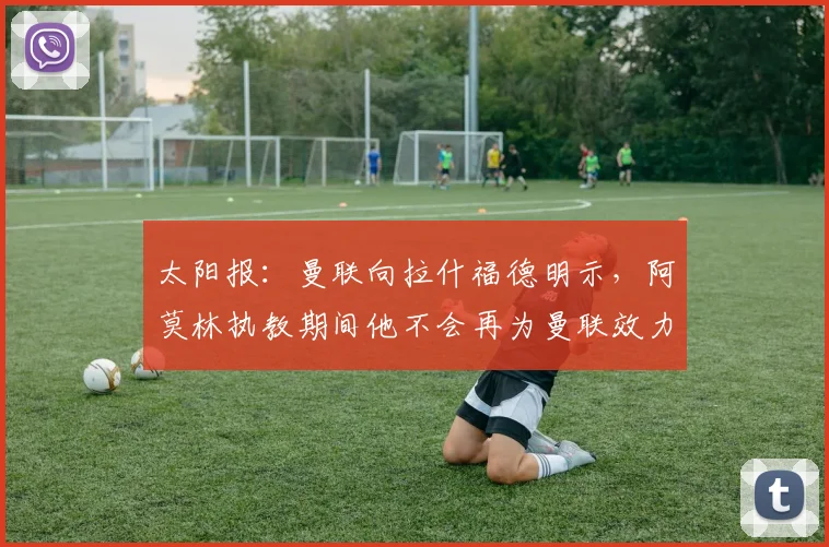 太阳报：曼联向拉什福德明示，阿莫林执教期间他不会再为曼联效力