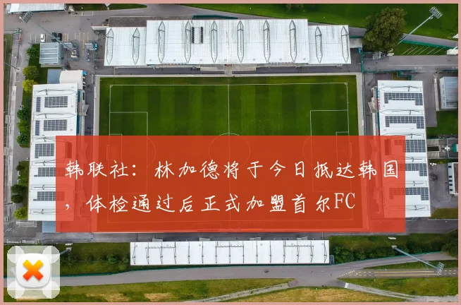 韩联社：林加德将于今日抵达韩国，体检通过后正式加盟首尔FC