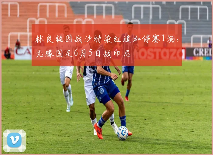 林良铭因战沙特染红追加停赛1场，无缘国足6月5日战印尼