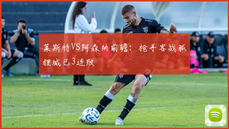 莱斯特VS阿森纳前瞻：枪手客战狐狸城已3连败